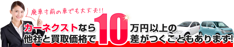 廃車寸前の車でも大丈夫！！ カーネクストなら他社と買取価格で10万円以上の差がつくこともあります！